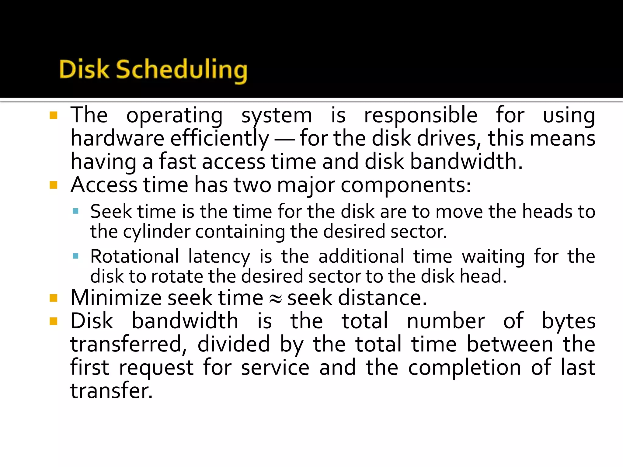  The operating system is responsible for using
hardware efficiently — for the disk drives, this means
having a fast access time and disk bandwidth.
 Access time has two major components:
 Seek time is the time for the disk are to move the heads to
the cylinder containing the desired sector.
 Rotational latency is the additional time waiting for the
disk to rotate the desired sector to the disk head.
 Minimize seek time  seek distance.
 Disk bandwidth is the total number of bytes
transferred, divided by the total time between the
first request for service and the completion of last
transfer.
 