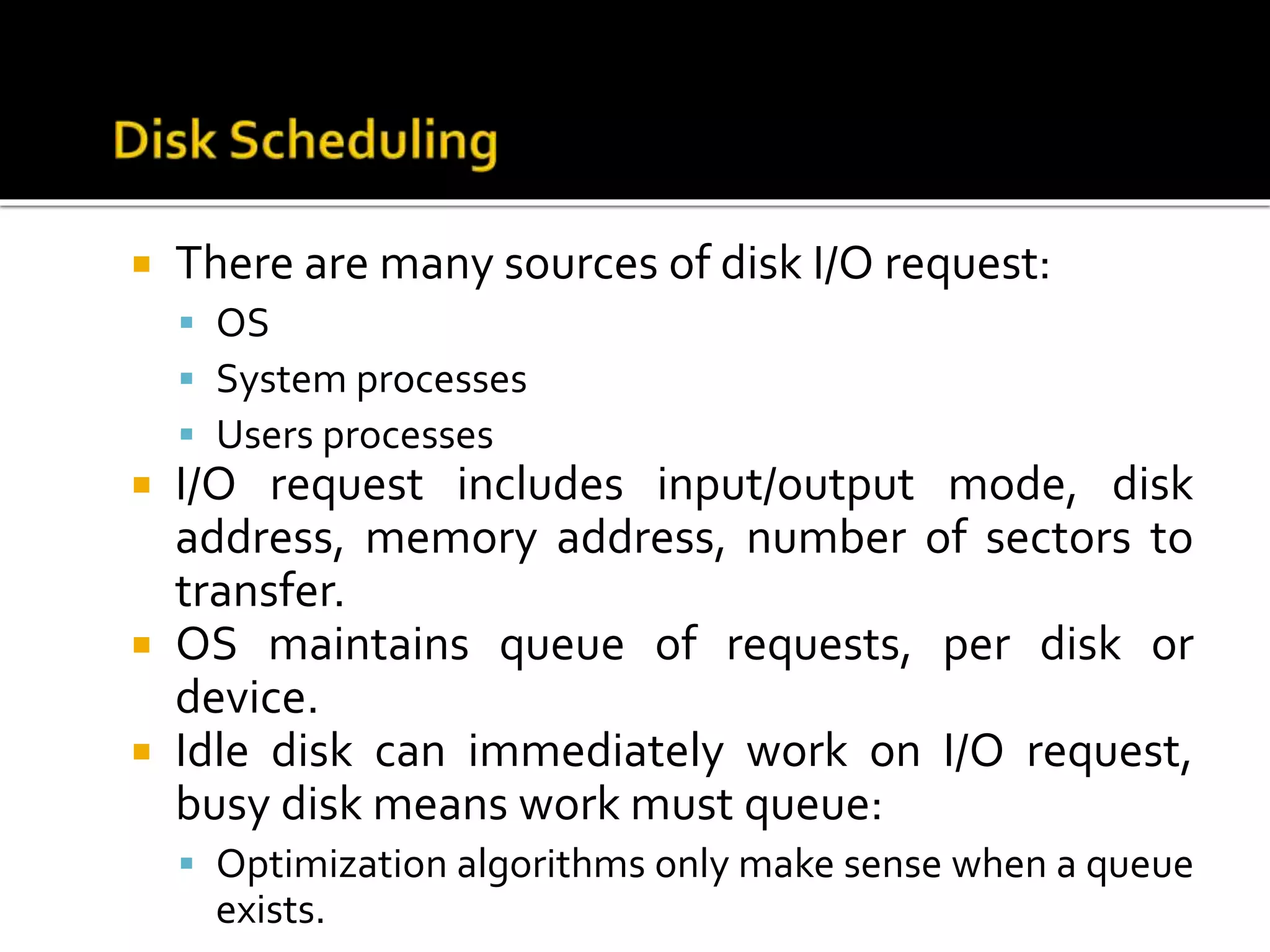  There are many sources of disk I/O request:
 OS
 System processes
 Users processes
 I/O request includes input/output mode, disk
address, memory address, number of sectors to
transfer.
 OS maintains queue of requests, per disk or
device.
 Idle disk can immediately work on I/O request,
busy disk means work must queue:
 Optimization algorithms only make sense when a queue
exists.
 