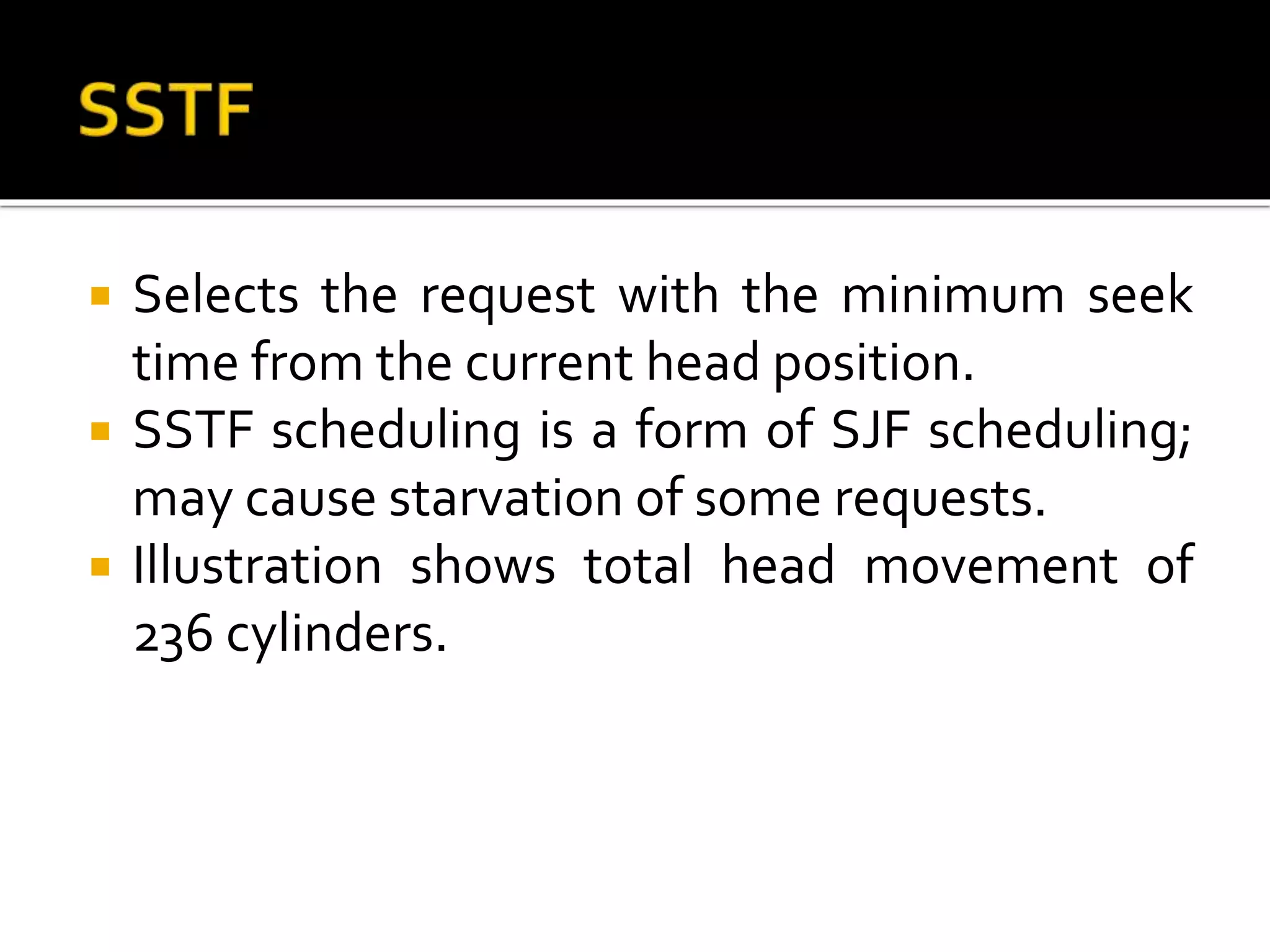  Selects the request with the minimum seek
time from the current head position.
 SSTF scheduling is a form of SJF scheduling;
may cause starvation of some requests.
 Illustration shows total head movement of
236 cylinders.
 
