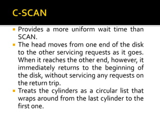  Provides a more uniform wait time than
SCAN.
 The head moves from one end of the disk
to the other servicing requests as it goes.
When it reaches the other end, however, it
immediately returns to the beginning of
the disk, without servicing any requests on
the return trip.
 Treats the cylinders as a circular list that
wraps around from the last cylinder to the
first one.
 