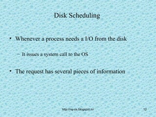 Disk Scheduling


• Whenever a process needs a I/O from the disk

   – It issues a system call to the OS


• The request has several pieces of information




                         http://raj-os.blogspot.in/   12
 