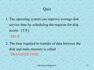 Quiz

1. The operating system can improve average disk
  service time by scheduling the requests for disk
  access [T/F]
   TRUE
2. The time required to transfer of data between the
  disk and main memory is called
   TRANSFER TIME

                      http://raj-os.blogspot.in/       19
 
