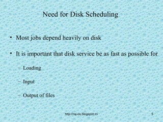 Need for Disk Scheduling


• Most jobs depend heavily on disk

• It is important that disk service be as fast as possible for

   – Loading

   – Input

   – Output of files


                       http://raj-os.blogspot.in/          5
 