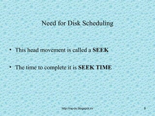 Need for Disk Scheduling


• This head movement is called a SEEK

• The time to complete it is SEEK TIME




                   http://raj-os.blogspot.in/   8
 