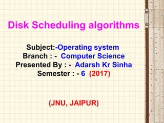 Disk Scheduling algorithms
Subject:-Operating system
Branch : - Computer Science
Presented By : - Adarsh Kr Sinha
Semester : - 6 (2017)
(JNU, JAIPUR)
1
 