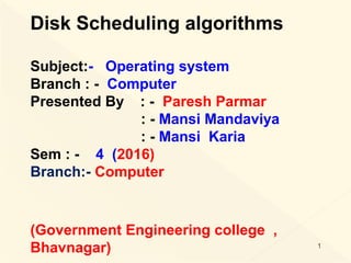 Disk Scheduling algorithms
Subject:- Operating system
Branch : - Computer
Presented By : - Paresh Parmar
: - Mansi Mandaviya
: - Mansi Karia
Sem : - 4 (2016)
Branch:- Computer
(Government Engineering college ,
Bhavnagar) 1
 