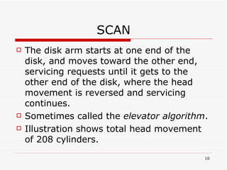 SCAN The disk arm starts at one end of the disk, and moves toward the other end, servicing requests until it gets to the other end of the disk, where the head movement is reversed and servicing continues. Sometimes called the  elevator algorithm . Illustration shows total head movement of 208 cylinders. 