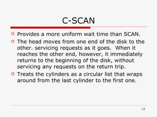 C-SCAN Provides a more uniform wait time than SCAN. The head moves from one end of the disk to the other. servicing requests as it goes.  When it reaches the other end, however, it immediately returns to the beginning of the disk, without servicing any requests on the return trip. Treats the cylinders as a circular list that wraps around from the last cylinder to the first one. 