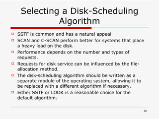 Selecting a Disk-Scheduling Algorithm SSTF is common and has a natural appeal SCAN and C-SCAN perform better for systems that place a heavy load on the disk. Performance depends on the number and types of requests. Requests for disk service can be influenced by the file-allocation method. The disk-scheduling algorithm should be written as a separate module of the operating system, allowing it to be replaced with a different algorithm if necessary. Either SSTF or LOOK is a reasonable choice for the default algorithm. 