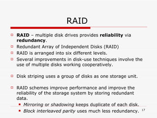 RAID  RAID  – multiple disk drives provides  reliability  via  redundancy . Redundant Array of Independent Disks (RAID) RAID is arranged into six different levels. Several improvements in disk-use techniques involve the use of multiple disks working cooperatively. Disk striping uses a group of disks as one storage unit. RAID schemes improve performance and improve the reliability of the storage system by storing redundant data. Mirroring  or  shadowing  keeps duplicate of each disk. Block interleaved parity  uses much less redundancy. 