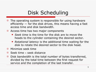Disk Scheduling The operating system is responsible for using hardware efficiently — for the disk drives, this means having a fast access time and disk bandwidth. Access time has two major components Seek time  is the time for the disk are to move the heads to the cylinder containing the desired sector. Rotational latency  is the additional time waiting for the disk to rotate the desired sector to the disk head. Minimize seek time Seek time    seek distance Disk bandwidth is the total number of bytes transferred, divided by the total time between the first request for service and the completion of the last transfer. 