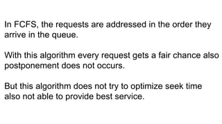 In FCFS, the requests are addressed in the order they
arrive in the queue.
With this algorithm every request gets a fair chance also
postponement does not occurs.
But this algorithm does not try to optimize seek time
also not able to provide best service.
 