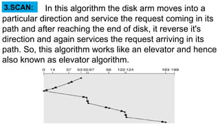 In this algorithm the disk arm moves into a
particular direction and service the request coming in its
path and after reaching the end of disk, it reverse it's
direction and again services the request arriving in its
path. So, this algorithm works like an elevator and hence
also known as elevator algorithm.
3.SCAN:
 