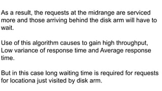 As a result, the requests at the midrange are serviced
more and those arriving behind the disk arm will have to
wait.
Use of this algorithm causes to gain high throughput,
Low variance of response time and Average response
time.
But in this case long waiting time is required for requests
for locationa just visited by disk arm.
 