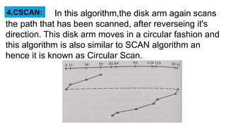 In this algorithm,the disk arm again scans
the path that has been scanned, after reverseing it's
direction. This disk arm moves in a circular fashion and
this algorithm is also similar to SCAN algorithm an
hence it is known as Circular Scan.
4.CSCAN:
 