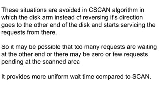 Enter Title
These situations are avoided in CSCAN algorithm in
which the disk arm instead of reversing it's direction
goes to the other end of the disk and starts servicing the
requests from there.
So it may be possible that too many requests are waiting
at the other end or there may be zero or few requests
pending at the scanned area
It provides more uniform wait time compared to SCAN.
 