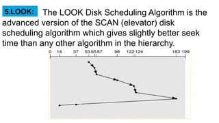 The LOOK Disk Scheduling Algorithm is the
advanced version of the SCAN (elevator) disk
scheduling algorithm which gives slightly better seek
time than any other algorithm in the hierarchy.
5.LOOK:
 