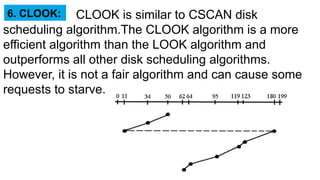 CLOOK is similar to CSCAN disk
scheduling algorithm.The CLOOK algorithm is a more
efficient algorithm than the LOOK algorithm and
outperforms all other disk scheduling algorithms.
However, it is not a fair algorithm and can cause some
requests to starve.
6. CLOOK:
 