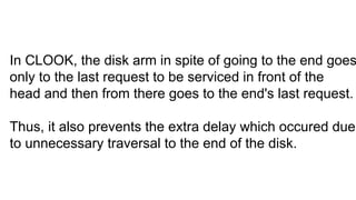 In CLOOK, the disk arm in spite of going to the end goes
only to the last request to be serviced in front of the
head and then from there goes to the end's last request.
Thus, it also prevents the extra delay which occured due
to unnecessary traversal to the end of the disk.
 