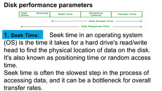Disk performance parameters
Seek time in an operating system
(OS) is the time it takes for a hard drive's read/write
head to find the physical location of data on the disk.
It's also known as positioning time or random access
time.
Seek time is often the slowest step in the process of
accessing data, and it can be a bottleneck for overall
transfer rates.
1. Seek Time:
 