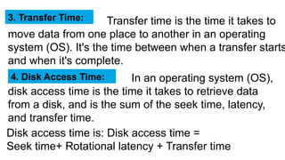 Transfer time is the time it takes to
move data from one place to another in an operating
system (OS). It's the time between when a transfer starts
and when it's complete.
3. Transfer Time:
In an operating system (OS),
disk access time is the time it takes to retrieve data
from a disk, and is the sum of the seek time, latency,
and transfer time.
4. Disk Access Time:
Disk access time is: Disk access time =
Seek time+ Rotational latency + Transfer time
 