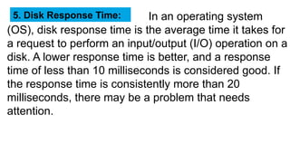 Enter Title
In an operating system
(OS), disk response time is the average time it takes for
a request to perform an input/output (I/O) operation on a
disk. A lower response time is better, and a response
time of less than 10 milliseconds is considered good. If
the response time is consistently more than 20
milliseconds, there may be a problem that needs
attention.
5. Disk Response Time:
 