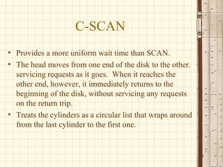 C-SCAN
• Provides a more uniform wait time than SCAN.
• The head moves from one end of the disk to the other.
  servicing requests as it goes. When it reaches the
  other end, however, it immediately returns to the
  beginning of the disk, without servicing any requests
  on the return trip.
• Treats the cylinders as a circular list that wraps around
  from the last cylinder to the first one.


                                                              11
 