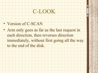 C-LOOK
• Version of C-SCAN
• Arm only goes as far as the last request in
  each direction, then reverses direction
  immediately, without first going all the way
  to the end of the disk.




                                                 13
 
