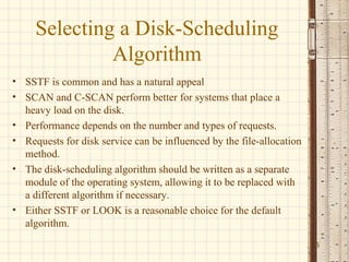Selecting a Disk-Scheduling
              Algorithm
• SSTF is common and has a natural appeal
• SCAN and C-SCAN perform better for systems that place a
  heavy load on the disk.
• Performance depends on the number and types of requests.
• Requests for disk service can be influenced by the file-allocation
  method.
• The disk-scheduling algorithm should be written as a separate
  module of the operating system, allowing it to be replaced with
  a different algorithm if necessary.
• Either SSTF or LOOK is a reasonable choice for the default
  algorithm.
                                                                       15
 