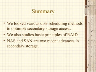 Summary
• We looked various disk scheduling methods
  to optimize secondary storage access.
• We also studies basic principles of RAID.
• NAS and SAN are two recent advances in
  secondary storage.



                                              24
 