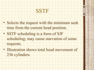 SSTF
• Selects the request with the minimum seek
  time from the current head position.
• SSTF scheduling is a form of SJF
  scheduling; may cause starvation of some
  requests.
• Illustration shows total head movement of
  236 cylinders.

                                              7
 