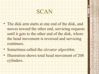 SCAN
• The disk arm starts at one end of the disk, and
  moves toward the other end, servicing requests
  until it gets to the other end of the disk, where
  the head movement is reversed and servicing
  continues.
• Sometimes called the elevator algorithm.
• Illustration shows total head movement of 208
  cylinders.
                                                      9
 