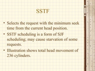 SSTF
• Selects the request with the minimum seek
time from the current head position.
• SSTF scheduling is a form of SJF
scheduling; may cause starvation of some
requests.
• Illustration shows total head movement of
236 cylinders.
7
 