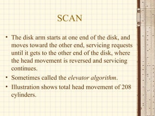 SCAN
• The disk arm starts at one end of the disk, and
moves toward the other end, servicing requests
until it gets to the other end of the disk, where
the head movement is reversed and servicing
continues.
• Sometimes called the elevator algorithm.
• Illustration shows total head movement of 208
cylinders.
9
 