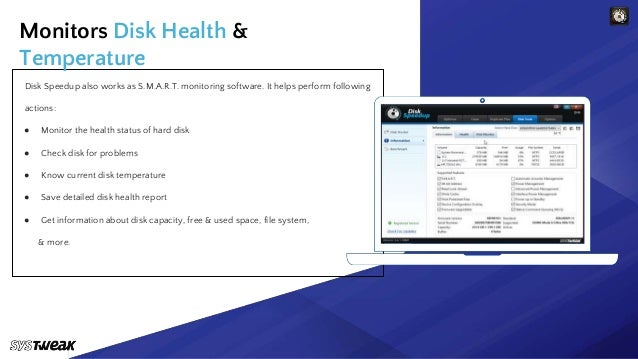 Keep your data safe with us.
Disk Speedup also works as S.M.A.R.T. monitoring software. It helps perform following
actions:
● Monitor the health status of hard disk
● Check disk for problems
● Know current disk temperature
● Save detailed disk health report
● Get information about disk capacity, free & used space, file system,
& more.
Monitors Disk Health &
Temperature
 