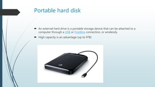 Portable hard disk
 An external hard drive is a portable storage device that can be attached to a
computer through a USB or FireWire connection, or wirelessly.
 High capacity is an advantage (up to 4TB)
 