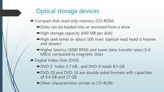 Optical storage devices
 Compact disk-read only memory (CD-ROM)
Disks can be loaded into or removed from a drive
High storage capacity (640 MB per disk)
High seek times or about 100 msec (optical read head is heavier
and slower)
Higher latency (3000 RPM) and lower data-transfer rates (3-6
MB/s) compared to magnetic disks
 Digital Video Disk (DVD)
DVD-5 holds 4.7 GB , and DVD-9 holds 8.5 GB
DVD-10 and DVD-18 are double sided formats with capacities
of 9.4 GB and 17 GB
Other characteristics similar to CD-ROM
 