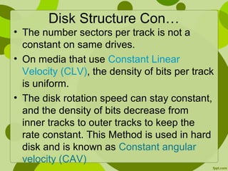 Disk Structure Con…
• The number sectors per track is not a
constant on same drives.
• On media that use Constant Linear
Velocity (CLV), the density of bits per track
is uniform.
• The disk rotation speed can stay constant,
and the density of bits decrease from
inner tracks to outer tracks to keep the
rate constant. This Method is used in hard
disk and is known as Constant angular
velocity (CAV)
 