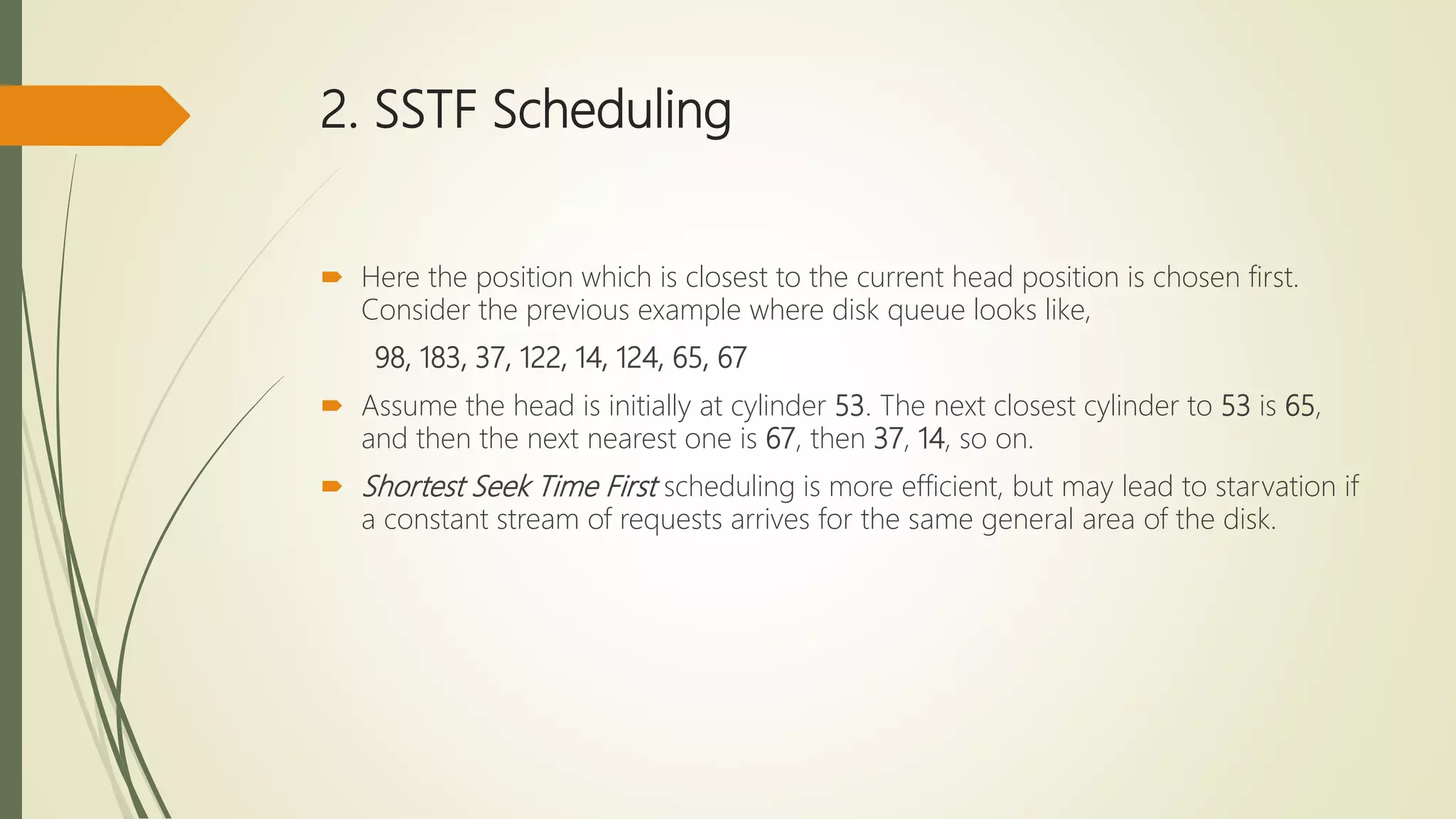 2. SSTF Scheduling
 Here the position which is closest to the current head position is chosen first.
Consider the previous example where disk queue looks like,
98, 183, 37, 122, 14, 124, 65, 67
 Assume the head is initially at cylinder 53. The next closest cylinder to 53 is 65,
and then the next nearest one is 67, then 37, 14, so on.
 Shortest Seek Time First scheduling is more efficient, but may lead to starvation if
a constant stream of requests arrives for the same general area of the disk.
 