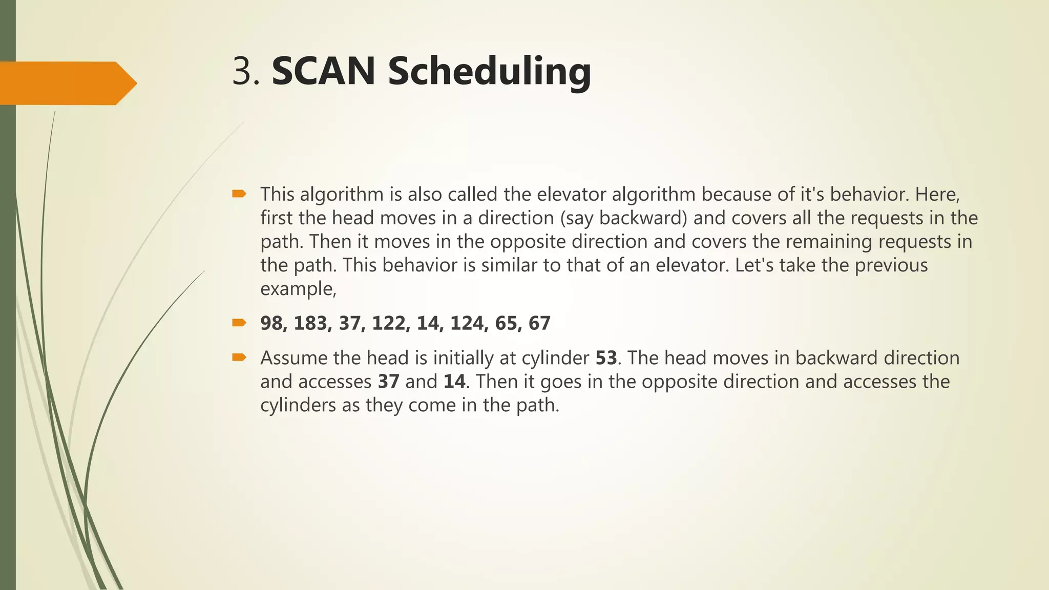 3. SCAN Scheduling
 This algorithm is also called the elevator algorithm because of it's behavior. Here,
first the head moves in a direction (say backward) and covers all the requests in the
path. Then it moves in the opposite direction and covers the remaining requests in
the path. This behavior is similar to that of an elevator. Let's take the previous
example,
 98, 183, 37, 122, 14, 124, 65, 67
 Assume the head is initially at cylinder 53. The head moves in backward direction
and accesses 37 and 14. Then it goes in the opposite direction and accesses the
cylinders as they come in the path.
 