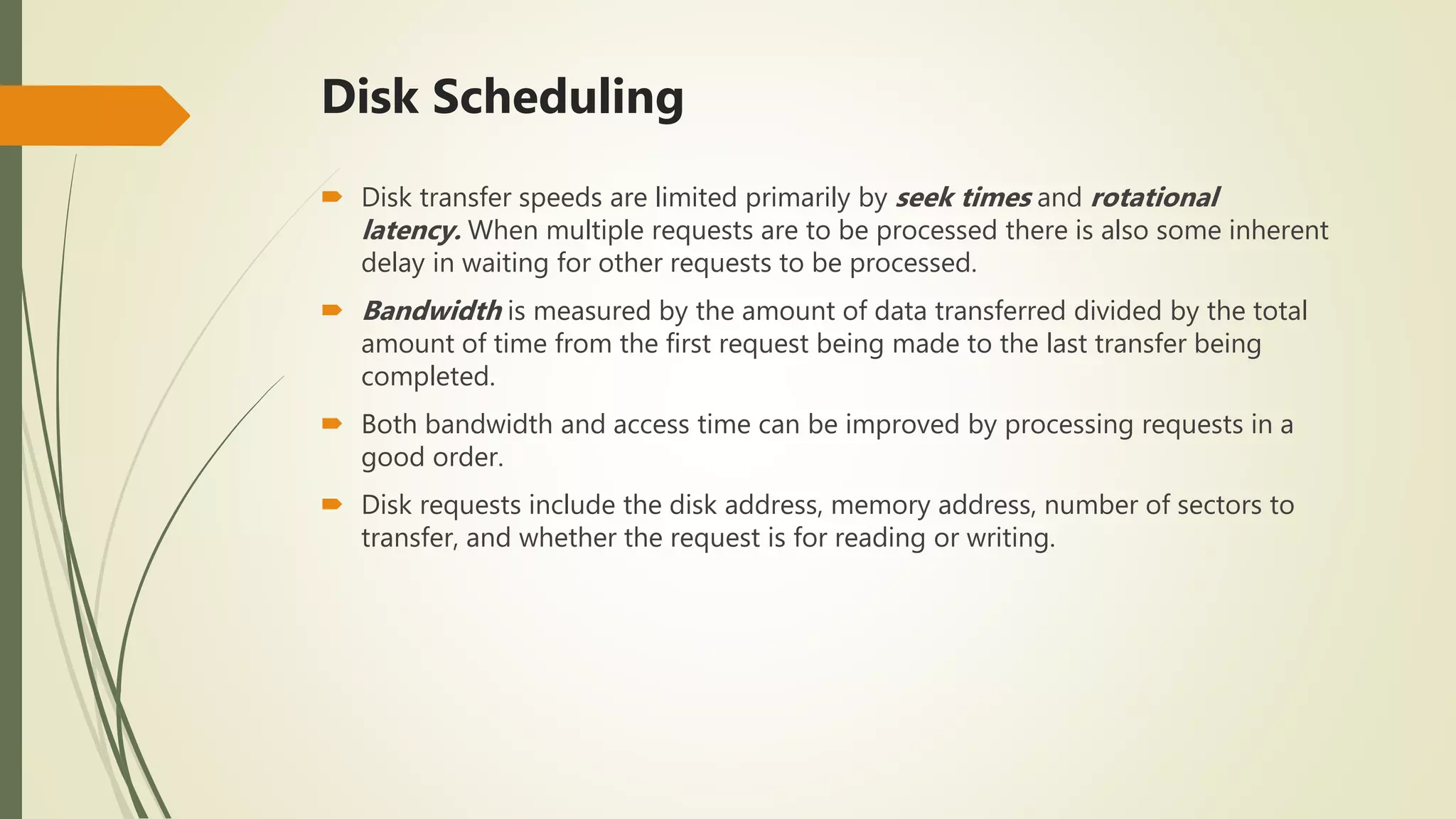 Disk Scheduling
 Disk transfer speeds are limited primarily by seek times and rotational
latency. When multiple requests are to be processed there is also some inherent
delay in waiting for other requests to be processed.
 Bandwidth is measured by the amount of data transferred divided by the total
amount of time from the first request being made to the last transfer being
completed.
 Both bandwidth and access time can be improved by processing requests in a
good order.
 Disk requests include the disk address, memory address, number of sectors to
transfer, and whether the request is for reading or writing.
 