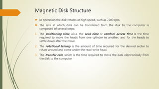 Magnetic Disk Structure
 In operation the disk rotates at high speed, such as 7200 rpm
 The rate at which data can be transferred from the disk to the computer is
composed of several steps:
1. The positioning time, a.k.a. the seek time or random access time is the time
required to move the heads from one cylinder to another, and for the heads to
settle down after the move.
2. The rotational latency is the amount of time required for the desired sector to
rotate around and come under the read-write head.
3. The transfer rate, which is the time required to move the data electronically from
the disk to the computer
 
