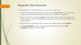 Magnetic Disk Structure
 Disk heads "fly" over the surface on a very thin cushion of air.
 If they should accidentally contact the disk, then a head crash occurs, which may
or may not permanently damage the disk or even destroy it completely.
 For this reason it is normal to park the disk heads when turning a computer off,
which means to move the heads off the disk or to an area of the disk where there is
no data stored.
 Disk drives are connected to the computer via a cable known as the I/O Bus.
 The host controller is at the computer end of the I/O bus, and the disk
controller is built into the disk itself
 