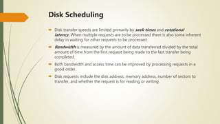 Disk Scheduling
 Disk transfer speeds are limited primarily by seek times and rotational
latency. When multiple requests are to be processed there is also some inherent
delay in waiting for other requests to be processed.
 Bandwidth is measured by the amount of data transferred divided by the total
amount of time from the first request being made to the last transfer being
completed.
 Both bandwidth and access time can be improved by processing requests in a
good order.
 Disk requests include the disk address, memory address, number of sectors to
transfer, and whether the request is for reading or writing.
 