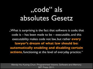 „code“ als
absolutes Gesetz
Wendy Hui Kyong Chun: Programmed Visions: Software and Memory.  
MIT Press 2011.
„What is surprising is the fact that software is code; that
code is – has been made to be – executable, and this
executability makes code not law, but rather every
lawyer’s dream of what law should be:
automatically enabling and disabling certain
actions, functioning at the level of everyday practice.“
 