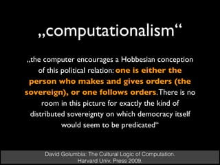 „computationalism“
David Golumbia: The Cultural Logic of Computation.
Harvard Univ. Press 2009.
„the computer encourages a Hobbesian conception
of this political relation: one is either the
person who makes and gives orders (the
sovereign), or one follows orders.There is no
room in this picture for exactly the kind of
distributed sovereignty on which democracy itself
would seem to be predicated“
 