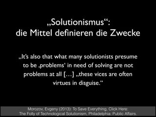 „Solutionismus“:  
die Mittel deﬁnieren die Zwecke
Morozov, Evgeny (2013): To Save Everything, Click Here:
The Folly of Technological Solutionism, Philadelphia: Public Affairs.
„It’s also that what many solutionists presume
to be ‚problems‘ in need of solving are not
problems at all […] „these vices are often
virtues in disguise.“
 