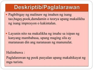  Pagbibigay ng malinaw ng imahen ng isang 
tao,bagay,pook,damdamin o teorya upang makalikha 
ng isang impresyon o kakintalan. 
 Layunin nito na makalikha ng imahe sa isipan ng 
kanyang mambabasa, upang maging sila ay 
maranasan din ang naranasan ng manunulat. 
Halimbawa : 
Paglalarawan ng pook pasyalan upang makahikayat ng 
mga turista. 
 