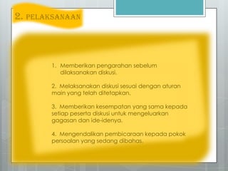 2. PELAKSANAAN
1. Memberikan pengarahan sebelum
dilaksanakan diskusi.
2. Melaksanakan diskusi sesuai dengan aturan
main yang telah ditetapkan.
3. Memberikan kesempatan yang sama kepada
setiap peserta diskusi untuk mengeluarkan
gagasan dan ide-idenya.
4. Mengendalikan pembicaraan kepada pokok
persoalan yang sedang dibahas.
 