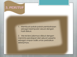3. PENUTUP
1. Membuat pokok-pokok pembahasan
sebagai kesimpulan sesuai dengan
hasil diskusi.
2. Me-review jalannya diskusi dengan
meminta pendapat dari seluruh peserta
sebagai umpan balik untuk perbaikan
selanjutnya.
 